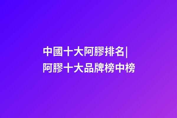 中國十大阿膠排名|阿膠十大品牌榜中榜-第1張-商標起名-玄機派